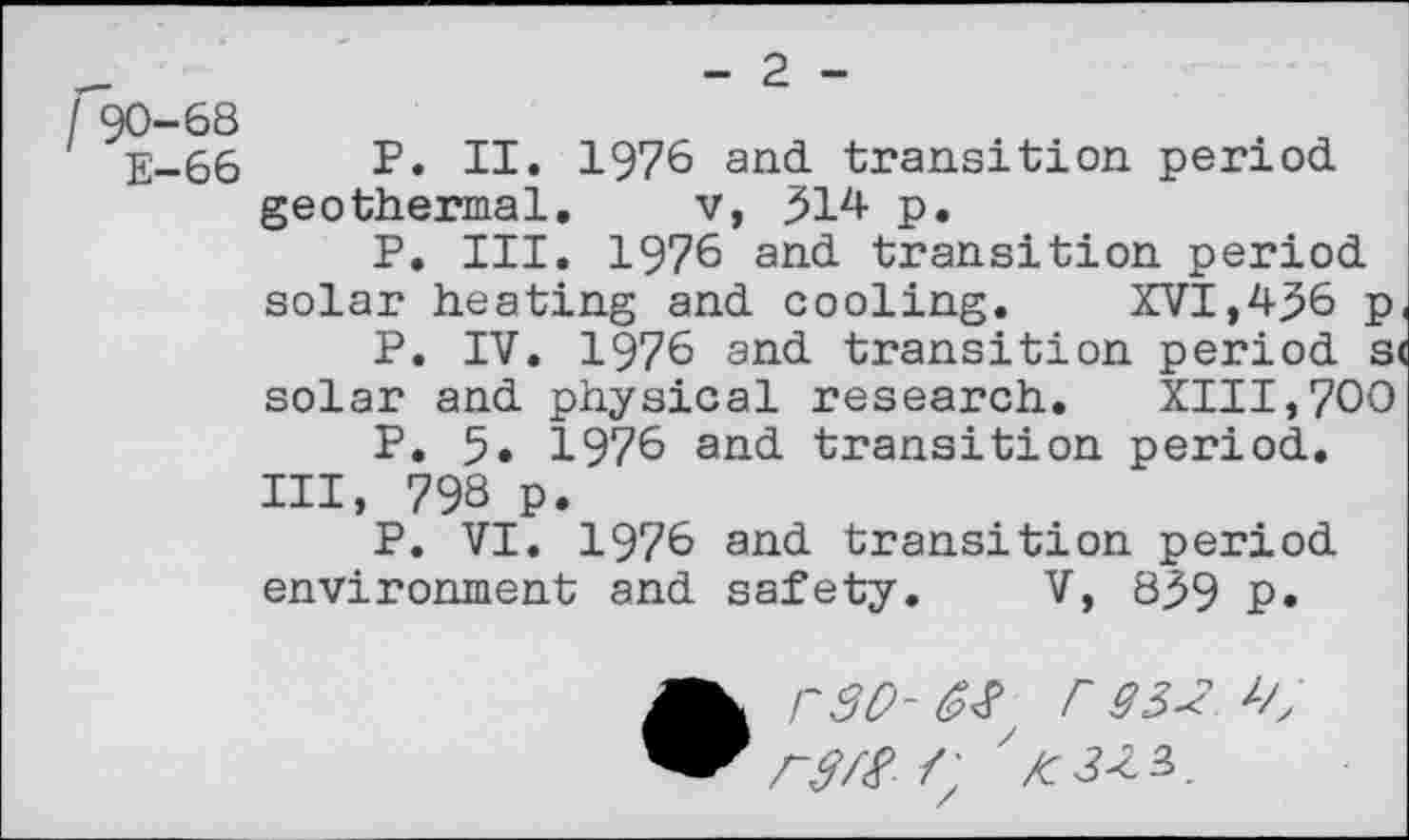 ﻿I 90-68
E-66
- 2 -
P. II. 1976 and transition period geothermal. v, 314 p.
P. III. 1976 and transition period solar heating and cooling.	XVI,436 p
P. IV. 1976 and transition period s< solar and physical research. XIII,700
P. 5. 1976 and transition period.
Ill, 798 p.
P. VI. 1976 and transition period environment and safety. V, 839 P*
S', ' /c3Z3>.